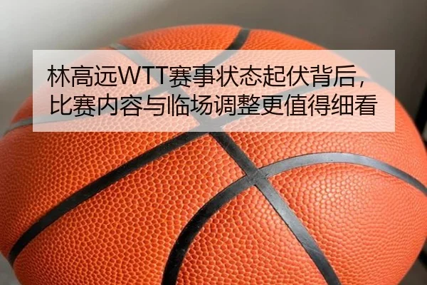 林高远WTT赛事状态起伏背后，比赛内容与临场调整更值得细看