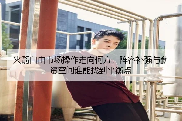 火箭自由市场操作走向何方，阵容补强与薪资空间谁能找到平衡点