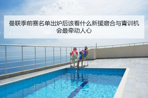 曼联季前赛名单出炉后该看什么新援磨合与青训机会最牵动人心